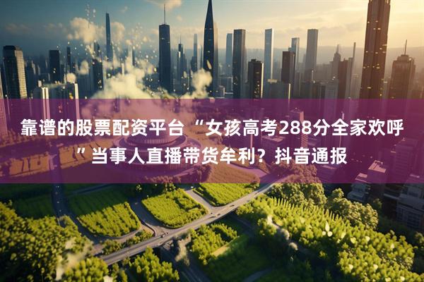 靠谱的股票配资平台 “女孩高考288分全家欢呼”当事人直播带货牟利？抖音通报