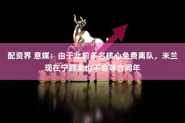 配资界 意媒：由于此前多名核心免费离队，米兰现在宁愿卖也不会等合同年