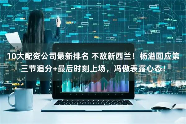 10大配资公司最新排名 不敌新西兰！杨溢回应第三节追分+最后时刻上场，冯傲表露心态！