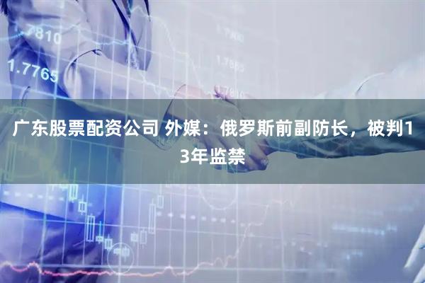 广东股票配资公司 外媒：俄罗斯前副防长，被判13年监禁