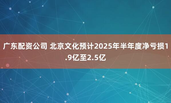 广东配资公司 北京文化预计2025年半年度净亏损1.9亿至2.5亿