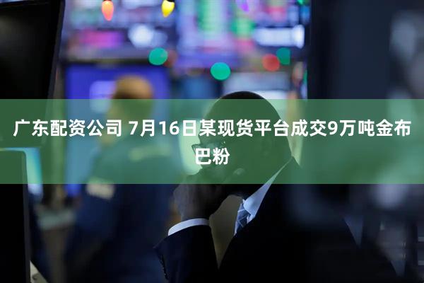 广东配资公司 7月16日某现货平台成交9万吨金布巴粉