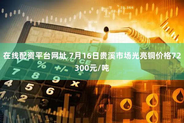 在线配资平台网址 7月16日贵溪市场光亮铜价格72300元/吨