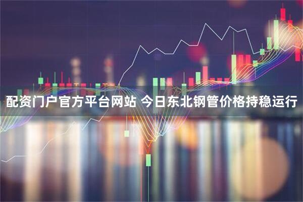配资门户官方平台网站 今日东北钢管价格持稳运行