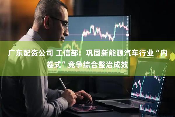 广东配资公司 工信部：巩固新能源汽车行业“内卷式”竞争综合整治成效