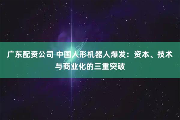 广东配资公司 中国人形机器人爆发：资本、技术与商业化的三重突破