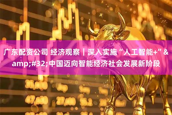 广东配资公司 经济观察｜深入实施“人工智能+”&#32;中国迈向智能经济社会发展新阶段