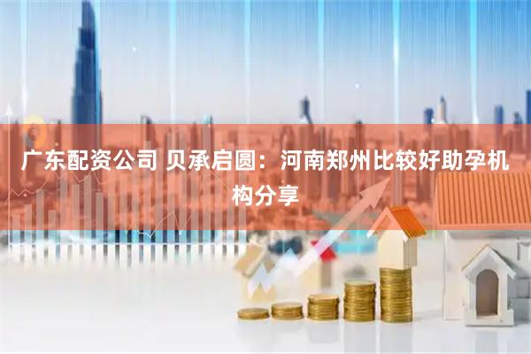 广东配资公司 贝承启圆：河南郑州比较好助孕机构分享