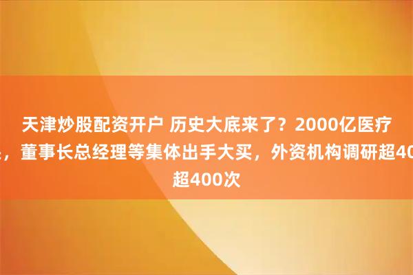 天津炒股配资开户 历史大底来了？2000亿医疗巨头，董事长总经理等集体出手大买，外资机构调研超400次