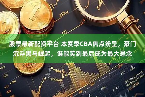 股票最新配资平台 本赛季CBA焦点纷呈，豪门沉浮黑马崛起，谁能笑到最后成为最大悬念