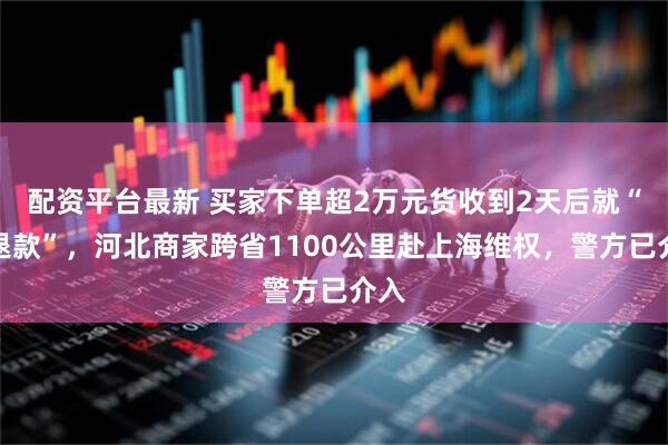 配资平台最新 买家下单超2万元货收到2天后就“仅退款”，河北商家跨省1100公里赴上海维权，警方已介入
