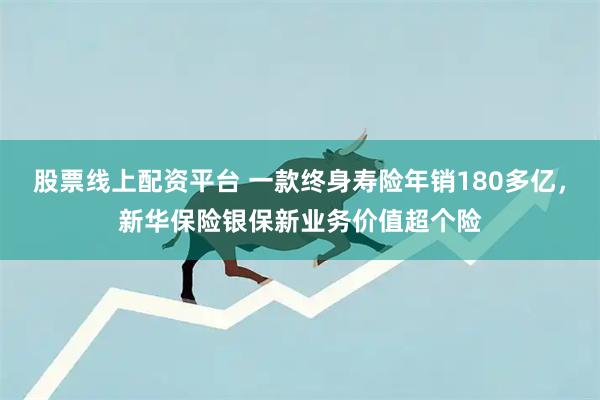 股票线上配资平台 一款终身寿险年销180多亿，新华保险银保新业务价值超个险