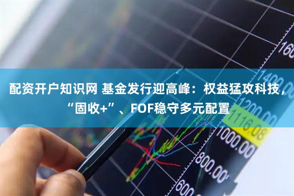 配资开户知识网 基金发行迎高峰：权益猛攻科技，“固收+”、FOF稳守多元配置